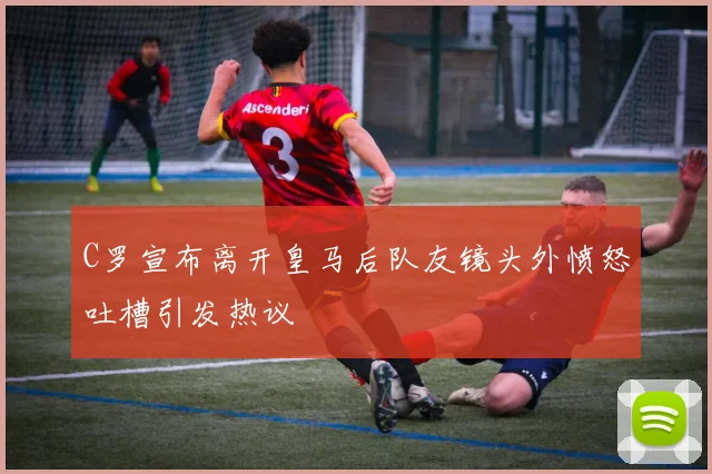 C罗宣布离开皇马后队友镜头外愤怒吐槽引发热议