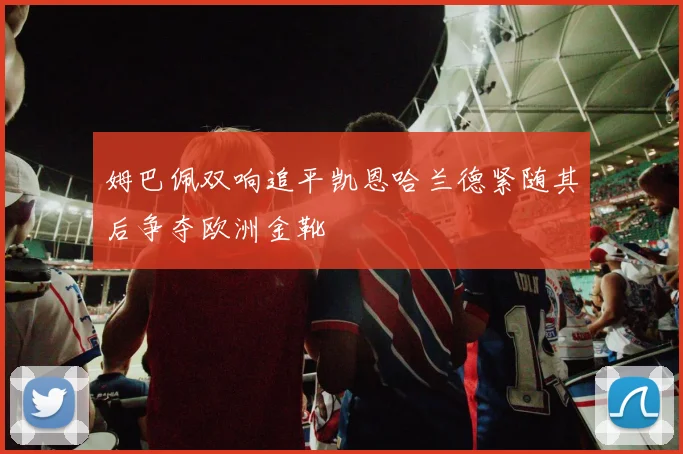 姆巴佩双响追平凯恩哈兰德紧随其后争夺欧洲金靴