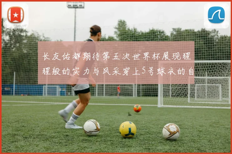 长友佑都期待第五次世界杯展现猩猩般的实力与风采穿上5号球衣的自豪感