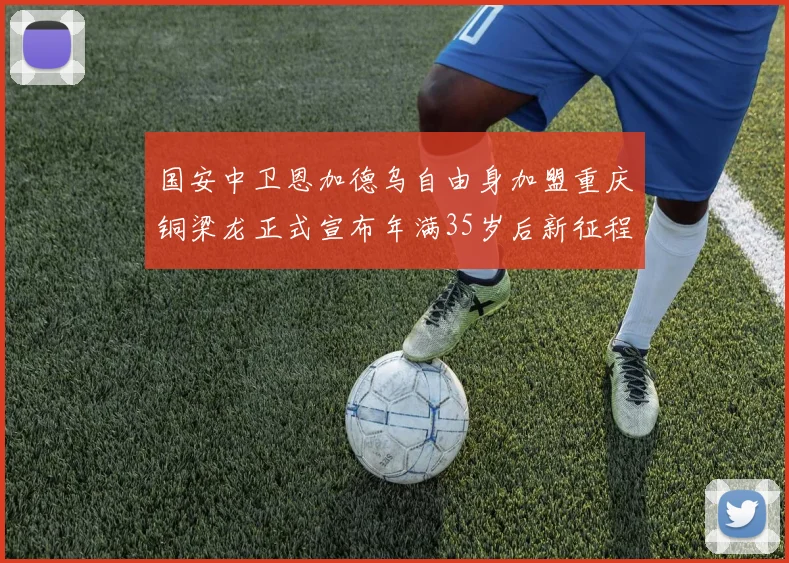 国安中卫恩加德乌自由身加盟重庆铜梁龙正式宣布年满35岁后新征程开启