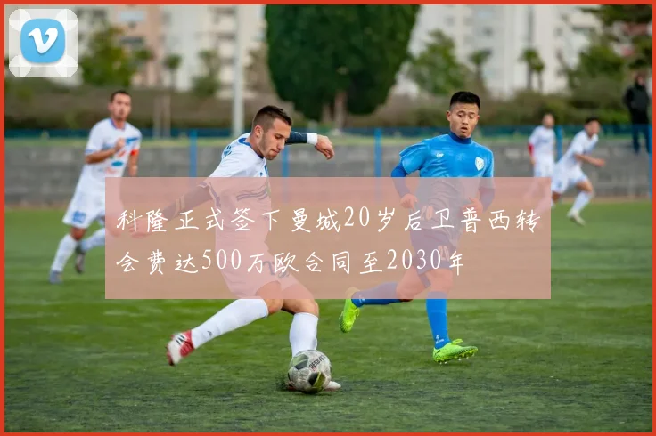科隆正式签下曼城20岁后卫普西转会费达500万欧合同至2030年