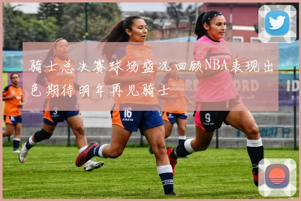 骑士总决赛球场盛况回顾NBA表现出色期待明年再见骑士