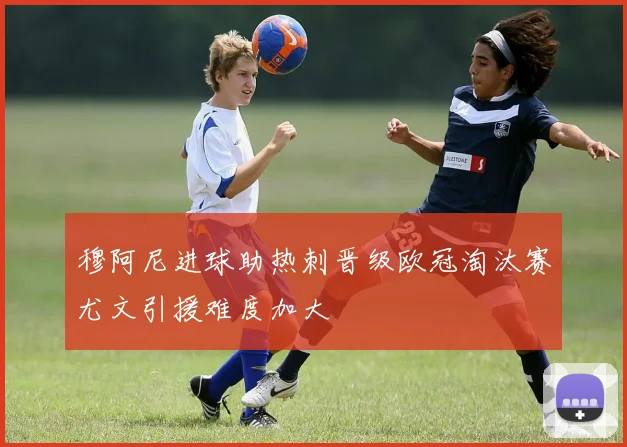 穆阿尼进球助热刺晋级欧冠淘汰赛尤文引援难度加大
