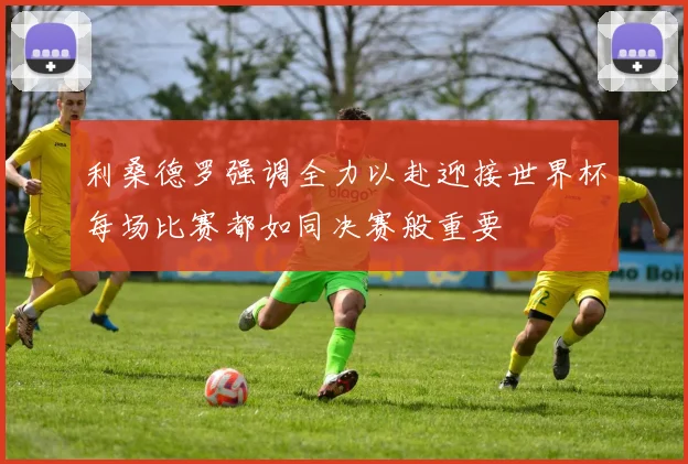利桑德罗强调全力以赴迎接世界杯每场比赛都如同决赛般重要