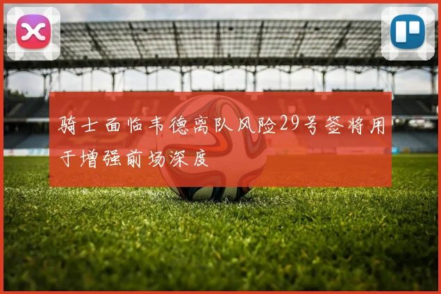 骑士面临韦德离队风险29号签将用于增强前场深度