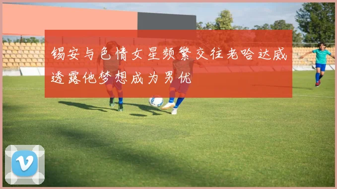 锡安与色情女星频繁交往老哈达威透露他梦想成为男优