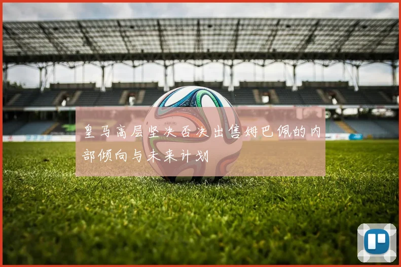 皇马高层坚决否决出售姆巴佩的内部倾向与未来计划