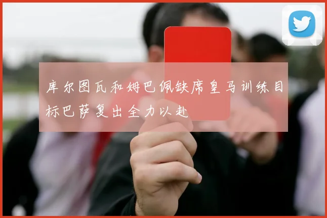 库尔图瓦和姆巴佩缺席皇马训练目标巴萨复出全力以赴