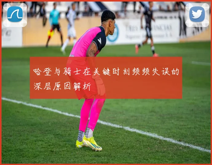 哈登与骑士在关键时刻频频失误的深层原因解析