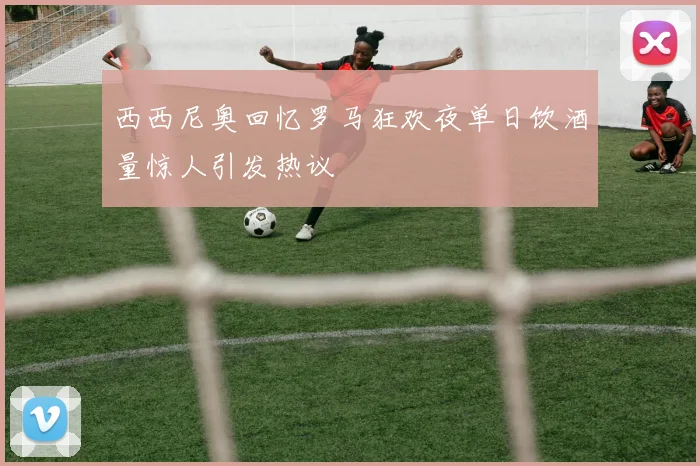 西西尼奥回忆罗马狂欢夜单日饮酒量惊人引发热议
