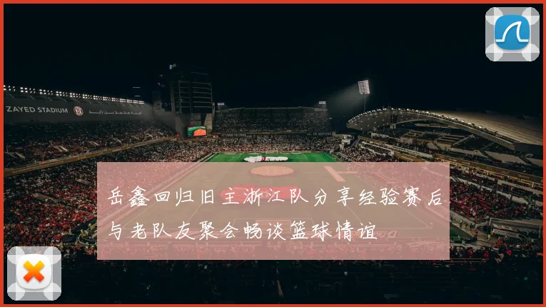 岳鑫回归旧主浙江队分享经验赛后与老队友聚会畅谈篮球情谊