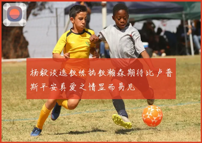 杨毅谈选教练执教瀚森期待比卢普斯平安真爱之情显而易见