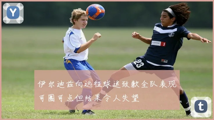 伊尔迪兹向远征球迷致歉全队表现可圈可点但结果令人失望