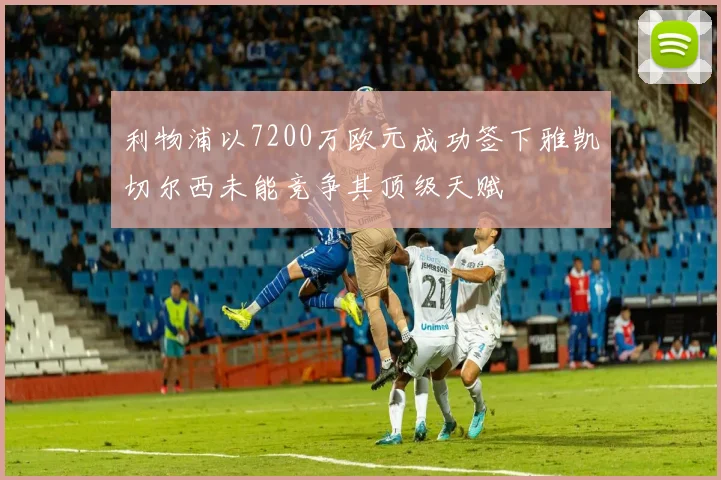 利物浦以7200万欧元成功签下雅凯切尔西未能竞争其顶级天赋
