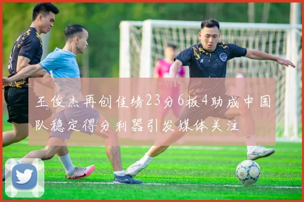 王俊杰再创佳绩23分6板4助成中国队稳定得分利器引发媒体关注