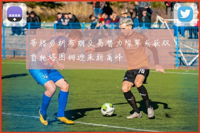 蒂格分析布朗交易潜力绿军或获双首轮塔图姆迎来新高峰