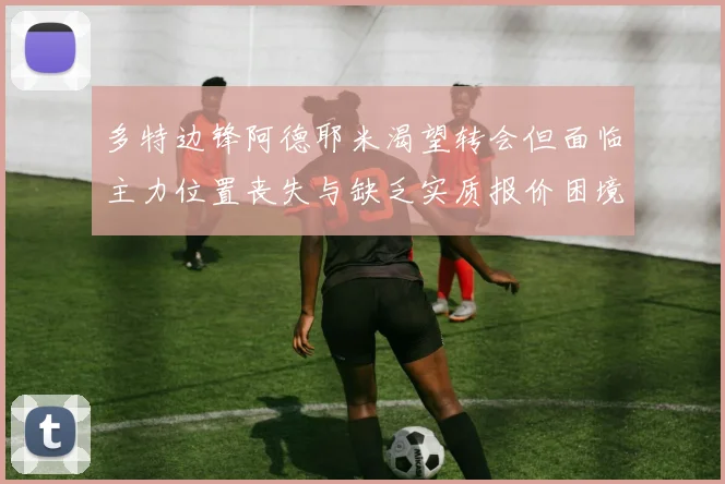 多特边锋阿德耶米渴望转会但面临主力位置丧失与缺乏实质报价困境