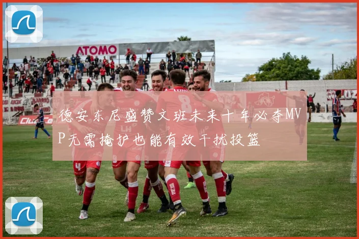 德安东尼盛赞文班未来十年必夺MVP无需掩护也能有效干扰投篮