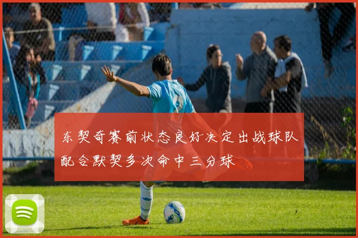 东契奇赛前状态良好决定出战球队配合默契多次命中三分球