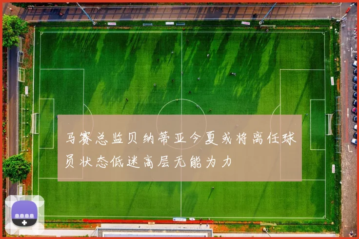 马赛总监贝纳蒂亚今夏或将离任球员状态低迷高层无能为力