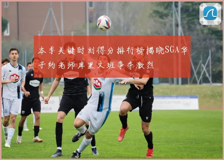 本季关键时刻得分排行榜揭晓SGA华子约老师库里文班争夺激烈