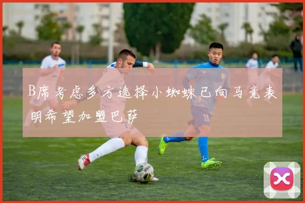 B席考虑多方选择小蜘蛛已向马竞表明希望加盟巴萨