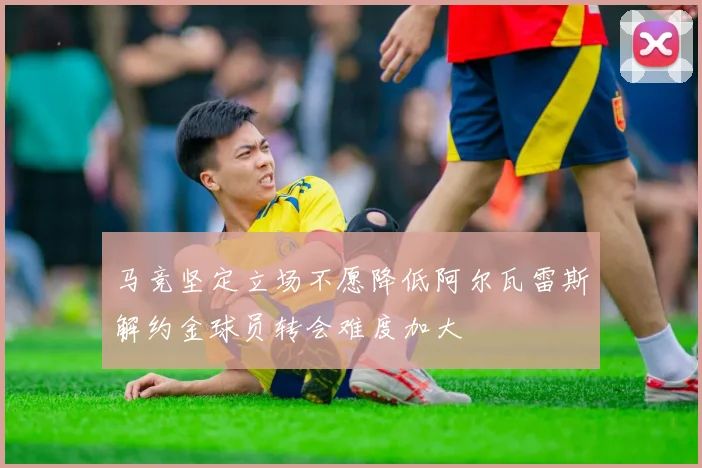马竞坚定立场不愿降低阿尔瓦雷斯解约金球员转会难度加大