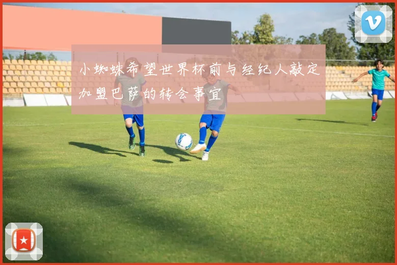 小蜘蛛希望世界杯前与经纪人敲定加盟巴萨的转会事宜