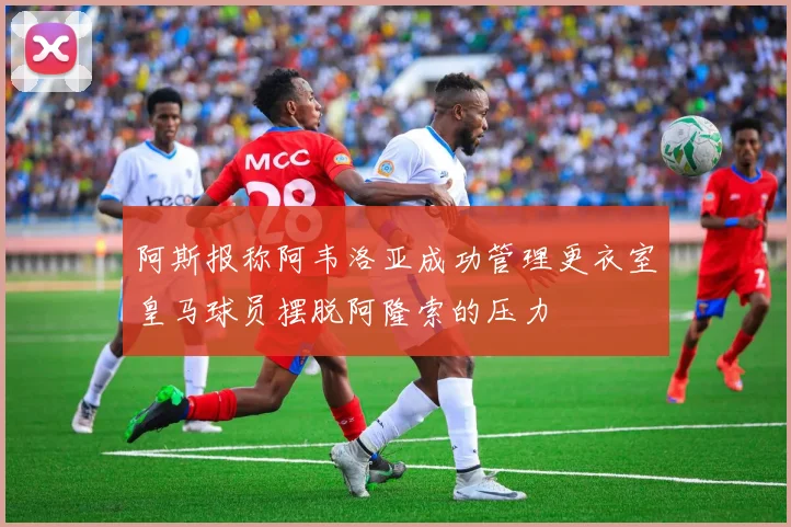 阿斯报称阿韦洛亚成功管理更衣室皇马球员摆脱阿隆索的压力