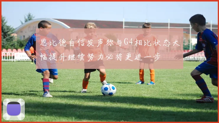 恩比德自信发声称与G4相比状态大幅提升继续努力必将更进一步