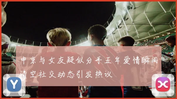 申京与女友疑似分手五年爱情瞬间清空社交动态引发热议
