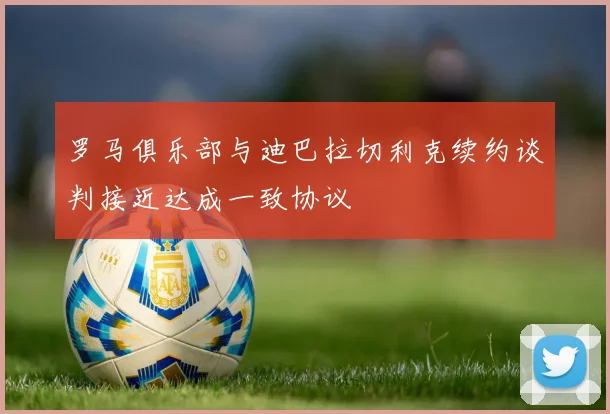 罗马俱乐部与迪巴拉切利克续约谈判接近达成一致协议